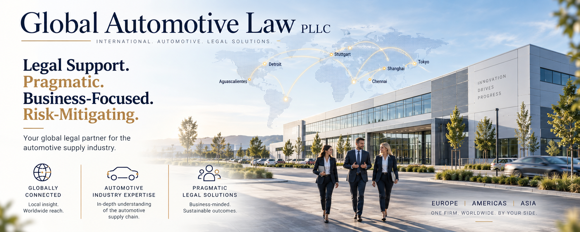 automotive legal Global Automotive Law
PLLC
INTERNATIONAL. AUTOMOTIVE. LEGAL SOLUTIONS.
Legal Support.
Pragmatic.
Business-Focused.
Risk-Mitigating.
Your global legal partner for the automotive supply industry.
AUTOMOTIVE INDUSTRY EXPERTISE
In-depth understanding of the automotive supply chain.
PRAGMATIC LEGAL SOLUTIONS
Business-minded. Sustainable outcomes.
EUROPE